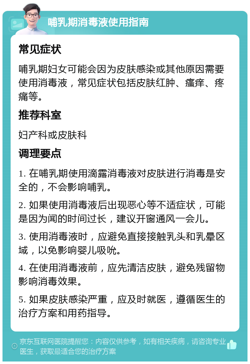 哺乳期消毒液使用指南 常见症状 哺乳期妇女可能会因为皮肤感染或其他原因需要使用消毒液，常见症状包括皮肤红肿、瘙痒、疼痛等。 推荐科室 妇产科或皮肤科 调理要点 1. 在哺乳期使用滴露消毒液对皮肤进行消毒是安全的，不会影响哺乳。 2. 如果使用消毒液后出现恶心等不适症状，可能是因为闻的时间过长，建议开窗通风一会儿。 3. 使用消毒液时，应避免直接接触乳头和乳晕区域，以免影响婴儿吸吮。 4. 在使用消毒液前，应先清洁皮肤，避免残留物影响消毒效果。 5. 如果皮肤感染严重，应及时就医，遵循医生的治疗方案和用药指导。