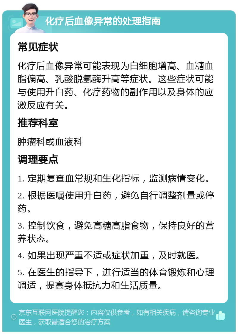 化疗后血像异常的处理指南 常见症状 化疗后血像异常可能表现为白细胞增高、血糖血脂偏高、乳酸脱氢酶升高等症状。这些症状可能与使用升白药、化疗药物的副作用以及身体的应激反应有关。 推荐科室 肿瘤科或血液科 调理要点 1. 定期复查血常规和生化指标，监测病情变化。 2. 根据医嘱使用升白药，避免自行调整剂量或停药。 3. 控制饮食，避免高糖高脂食物，保持良好的营养状态。 4. 如果出现严重不适或症状加重，及时就医。 5. 在医生的指导下，进行适当的体育锻炼和心理调适，提高身体抵抗力和生活质量。