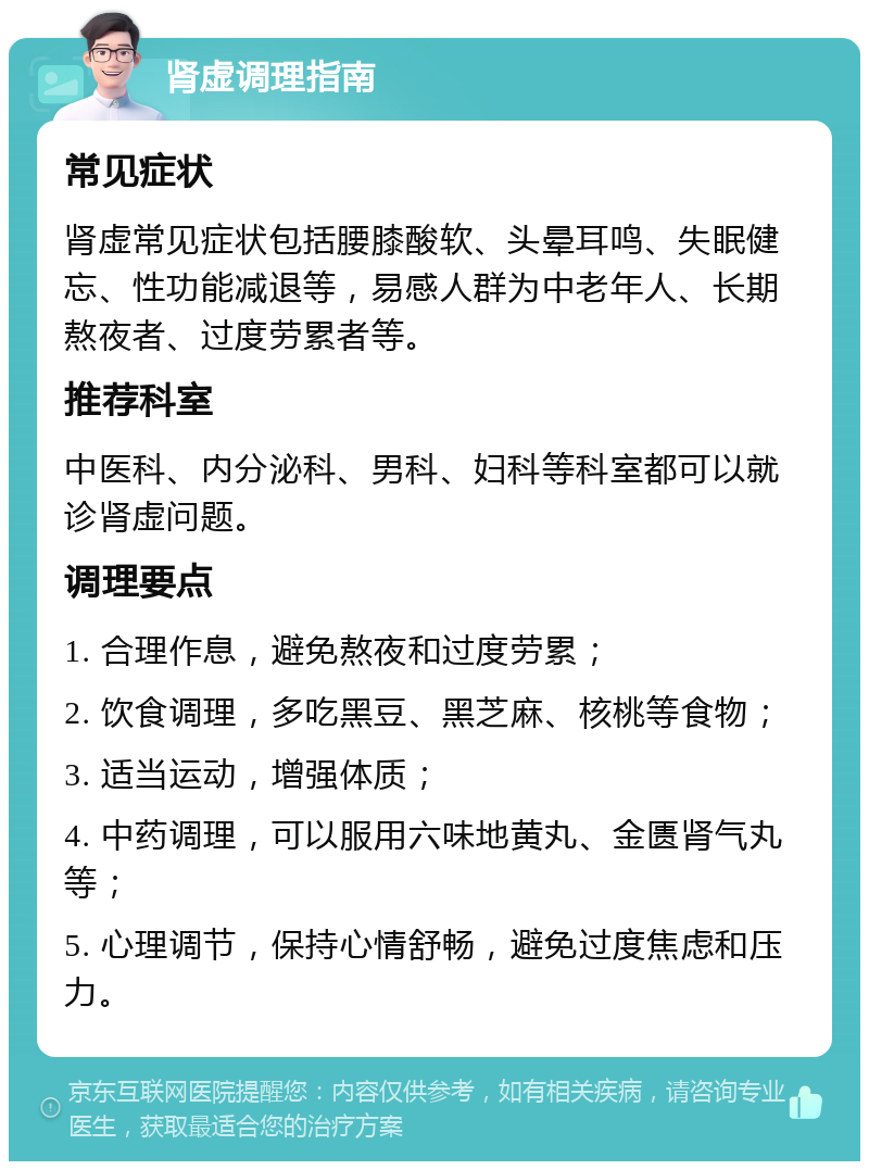 肾虚调理指南 常见症状 肾虚常见症状包括腰膝酸软、头晕耳鸣、失眠健忘、性功能减退等，易感人群为中老年人、长期熬夜者、过度劳累者等。 推荐科室 中医科、内分泌科、男科、妇科等科室都可以就诊肾虚问题。 调理要点 1. 合理作息，避免熬夜和过度劳累； 2. 饮食调理，多吃黑豆、黑芝麻、核桃等食物； 3. 适当运动，增强体质； 4. 中药调理，可以服用六味地黄丸、金匮肾气丸等； 5. 心理调节，保持心情舒畅，避免过度焦虑和压力。