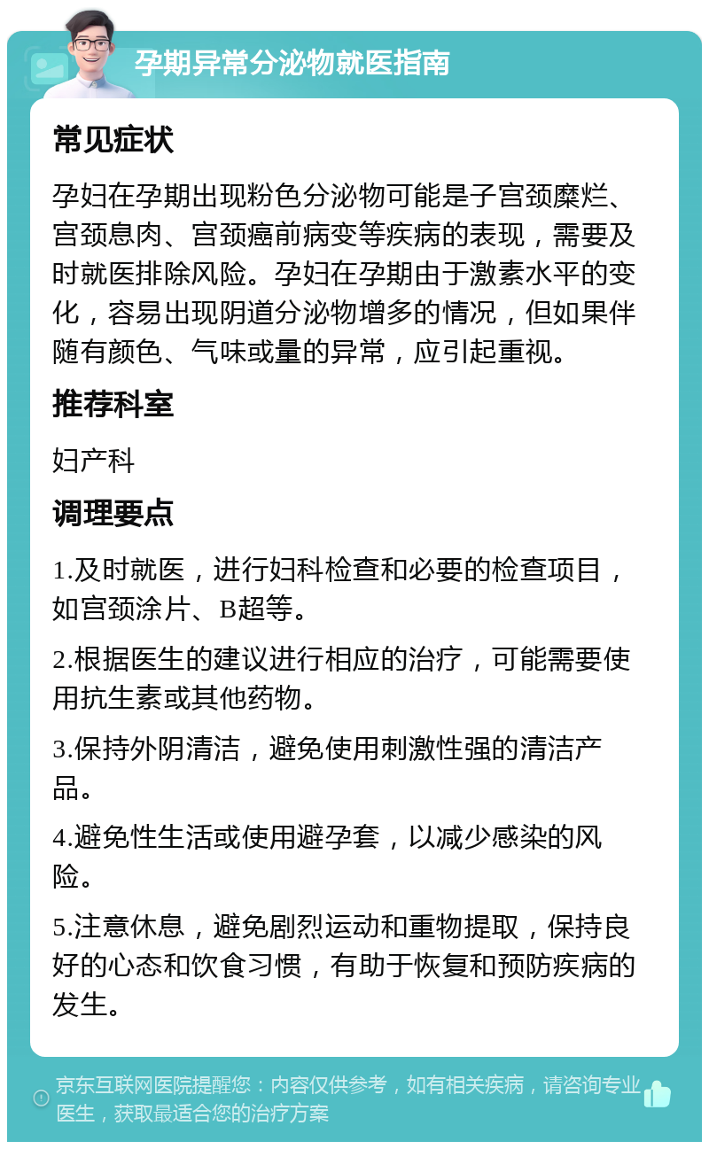 孕期异常分泌物就医指南 常见症状 孕妇在孕期出现粉色分泌物可能是子宫颈糜烂、宫颈息肉、宫颈癌前病变等疾病的表现，需要及时就医排除风险。孕妇在孕期由于激素水平的变化，容易出现阴道分泌物增多的情况，但如果伴随有颜色、气味或量的异常，应引起重视。 推荐科室 妇产科 调理要点 1.及时就医，进行妇科检查和必要的检查项目，如宫颈涂片、B超等。 2.根据医生的建议进行相应的治疗，可能需要使用抗生素或其他药物。 3.保持外阴清洁，避免使用刺激性强的清洁产品。 4.避免性生活或使用避孕套，以减少感染的风险。 5.注意休息，避免剧烈运动和重物提取，保持良好的心态和饮食习惯，有助于恢复和预防疾病的发生。