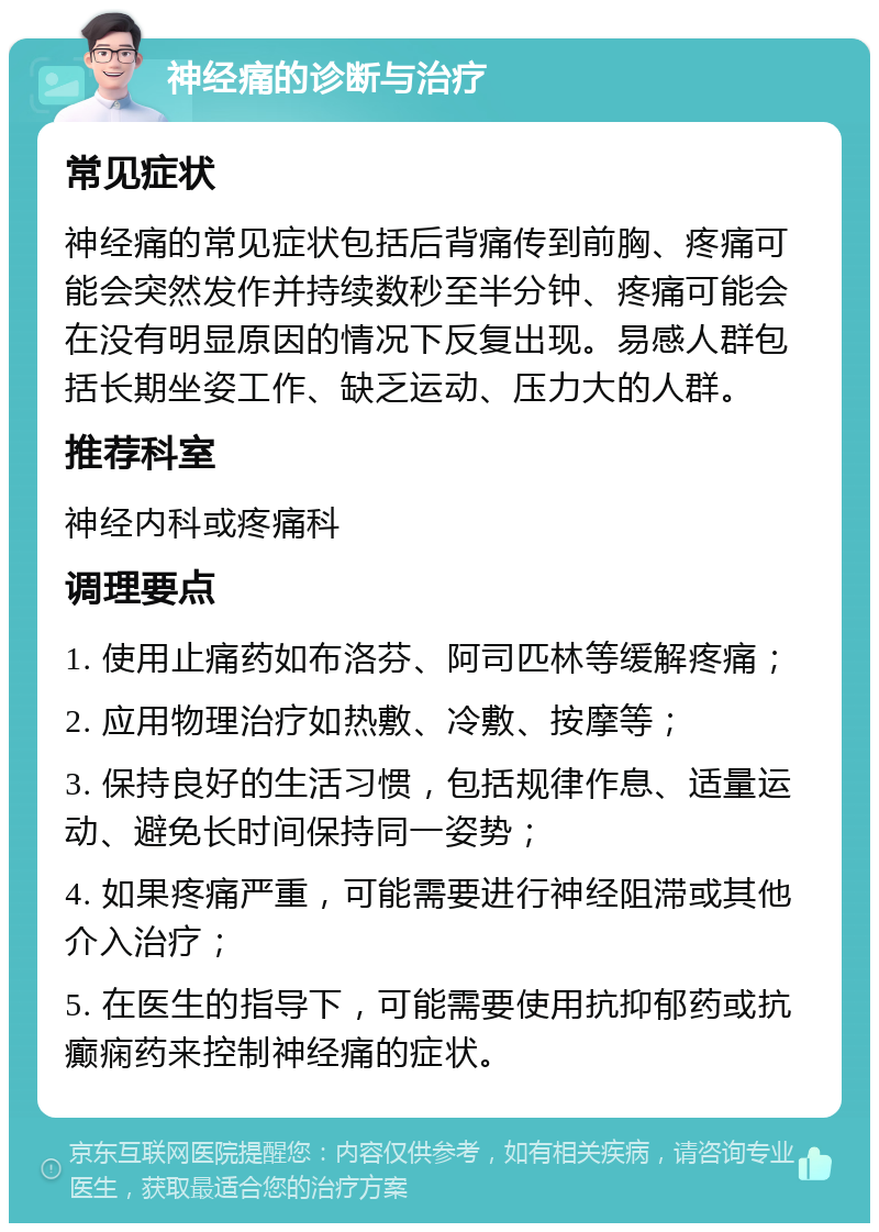 神经痛的诊断与治疗 常见症状 神经痛的常见症状包括后背痛传到前胸、疼痛可能会突然发作并持续数秒至半分钟、疼痛可能会在没有明显原因的情况下反复出现。易感人群包括长期坐姿工作、缺乏运动、压力大的人群。 推荐科室 神经内科或疼痛科 调理要点 1. 使用止痛药如布洛芬、阿司匹林等缓解疼痛； 2. 应用物理治疗如热敷、冷敷、按摩等； 3. 保持良好的生活习惯，包括规律作息、适量运动、避免长时间保持同一姿势； 4. 如果疼痛严重，可能需要进行神经阻滞或其他介入治疗； 5. 在医生的指导下，可能需要使用抗抑郁药或抗癫痫药来控制神经痛的症状。