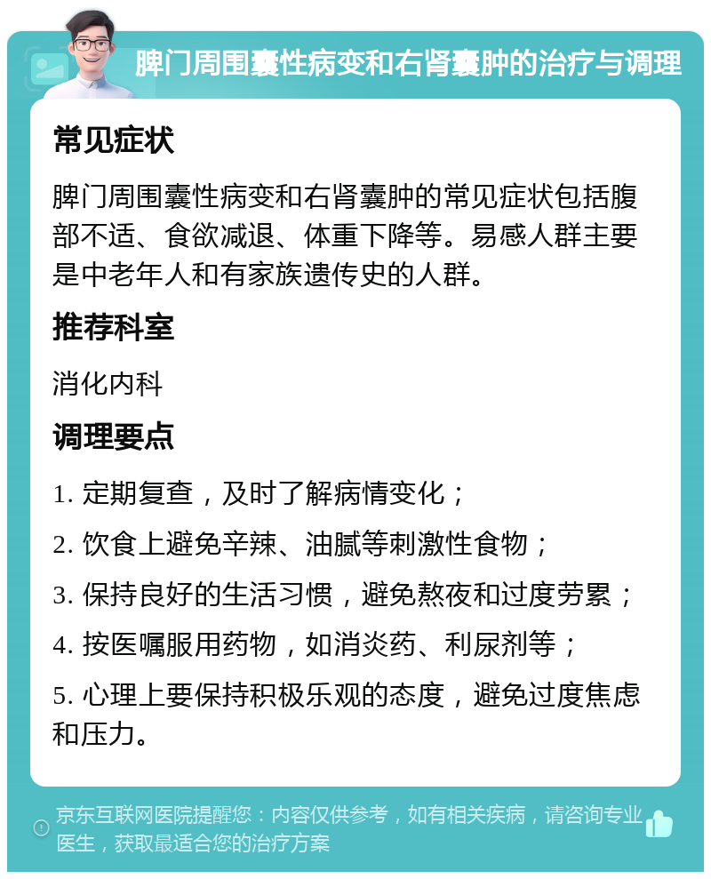 脾门周围囊性病变和右肾囊肿的治疗与调理 常见症状 脾门周围囊性病变和右肾囊肿的常见症状包括腹部不适、食欲减退、体重下降等。易感人群主要是中老年人和有家族遗传史的人群。 推荐科室 消化内科 调理要点 1. 定期复查，及时了解病情变化； 2. 饮食上避免辛辣、油腻等刺激性食物； 3. 保持良好的生活习惯，避免熬夜和过度劳累； 4. 按医嘱服用药物，如消炎药、利尿剂等； 5. 心理上要保持积极乐观的态度，避免过度焦虑和压力。