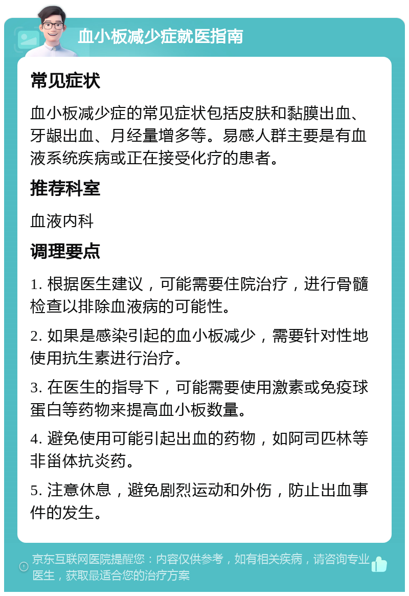 血小板减少症就医指南 常见症状 血小板减少症的常见症状包括皮肤和黏膜出血、牙龈出血、月经量增多等。易感人群主要是有血液系统疾病或正在接受化疗的患者。 推荐科室 血液内科 调理要点 1. 根据医生建议，可能需要住院治疗，进行骨髓检查以排除血液病的可能性。 2. 如果是感染引起的血小板减少，需要针对性地使用抗生素进行治疗。 3. 在医生的指导下，可能需要使用激素或免疫球蛋白等药物来提高血小板数量。 4. 避免使用可能引起出血的药物，如阿司匹林等非甾体抗炎药。 5. 注意休息，避免剧烈运动和外伤，防止出血事件的发生。