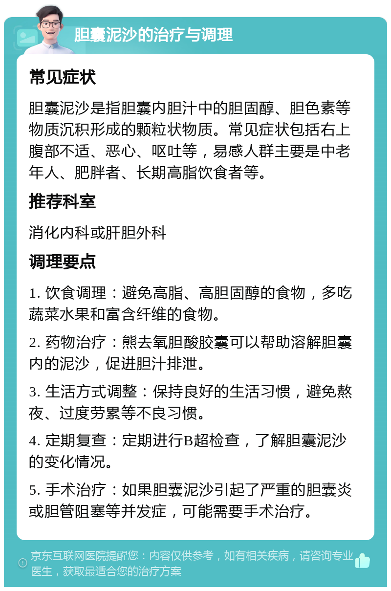 胆囊泥沙的治疗与调理 常见症状 胆囊泥沙是指胆囊内胆汁中的胆固醇、胆色素等物质沉积形成的颗粒状物质。常见症状包括右上腹部不适、恶心、呕吐等，易感人群主要是中老年人、肥胖者、长期高脂饮食者等。 推荐科室 消化内科或肝胆外科 调理要点 1. 饮食调理：避免高脂、高胆固醇的食物，多吃蔬菜水果和富含纤维的食物。 2. 药物治疗：熊去氧胆酸胶囊可以帮助溶解胆囊内的泥沙，促进胆汁排泄。 3. 生活方式调整：保持良好的生活习惯，避免熬夜、过度劳累等不良习惯。 4. 定期复查：定期进行B超检查，了解胆囊泥沙的变化情况。 5. 手术治疗：如果胆囊泥沙引起了严重的胆囊炎或胆管阻塞等并发症，可能需要手术治疗。