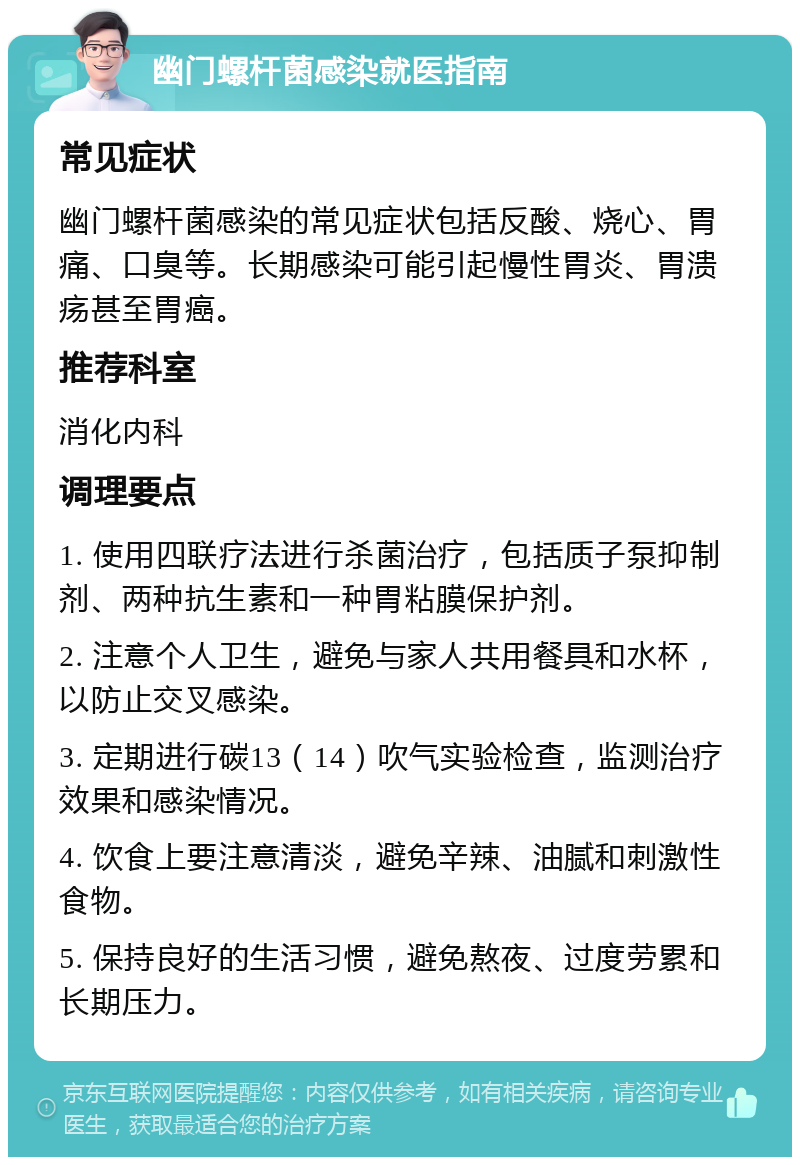 幽门螺杆菌感染就医指南 常见症状 幽门螺杆菌感染的常见症状包括反酸、烧心、胃痛、口臭等。长期感染可能引起慢性胃炎、胃溃疡甚至胃癌。 推荐科室 消化内科 调理要点 1. 使用四联疗法进行杀菌治疗，包括质子泵抑制剂、两种抗生素和一种胃粘膜保护剂。 2. 注意个人卫生，避免与家人共用餐具和水杯，以防止交叉感染。 3. 定期进行碳13（14）吹气实验检查，监测治疗效果和感染情况。 4. 饮食上要注意清淡，避免辛辣、油腻和刺激性食物。 5. 保持良好的生活习惯，避免熬夜、过度劳累和长期压力。