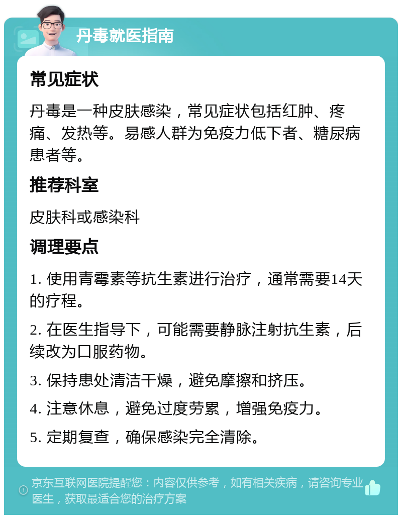 丹毒就医指南 常见症状 丹毒是一种皮肤感染，常见症状包括红肿、疼痛、发热等。易感人群为免疫力低下者、糖尿病患者等。 推荐科室 皮肤科或感染科 调理要点 1. 使用青霉素等抗生素进行治疗，通常需要14天的疗程。 2. 在医生指导下，可能需要静脉注射抗生素，后续改为口服药物。 3. 保持患处清洁干燥，避免摩擦和挤压。 4. 注意休息，避免过度劳累，增强免疫力。 5. 定期复查，确保感染完全清除。