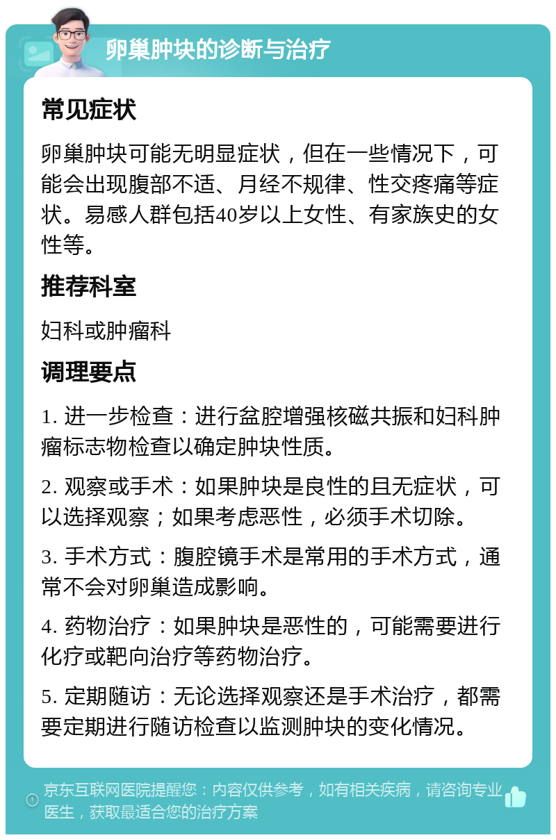 卵巢肿块的诊断与治疗 常见症状 卵巢肿块可能无明显症状，但在一些情况下，可能会出现腹部不适、月经不规律、性交疼痛等症状。易感人群包括40岁以上女性、有家族史的女性等。 推荐科室 妇科或肿瘤科 调理要点 1. 进一步检查：进行盆腔增强核磁共振和妇科肿瘤标志物检查以确定肿块性质。 2. 观察或手术：如果肿块是良性的且无症状，可以选择观察；如果考虑恶性，必须手术切除。 3. 手术方式：腹腔镜手术是常用的手术方式，通常不会对卵巢造成影响。 4. 药物治疗：如果肿块是恶性的，可能需要进行化疗或靶向治疗等药物治疗。 5. 定期随访：无论选择观察还是手术治疗，都需要定期进行随访检查以监测肿块的变化情况。