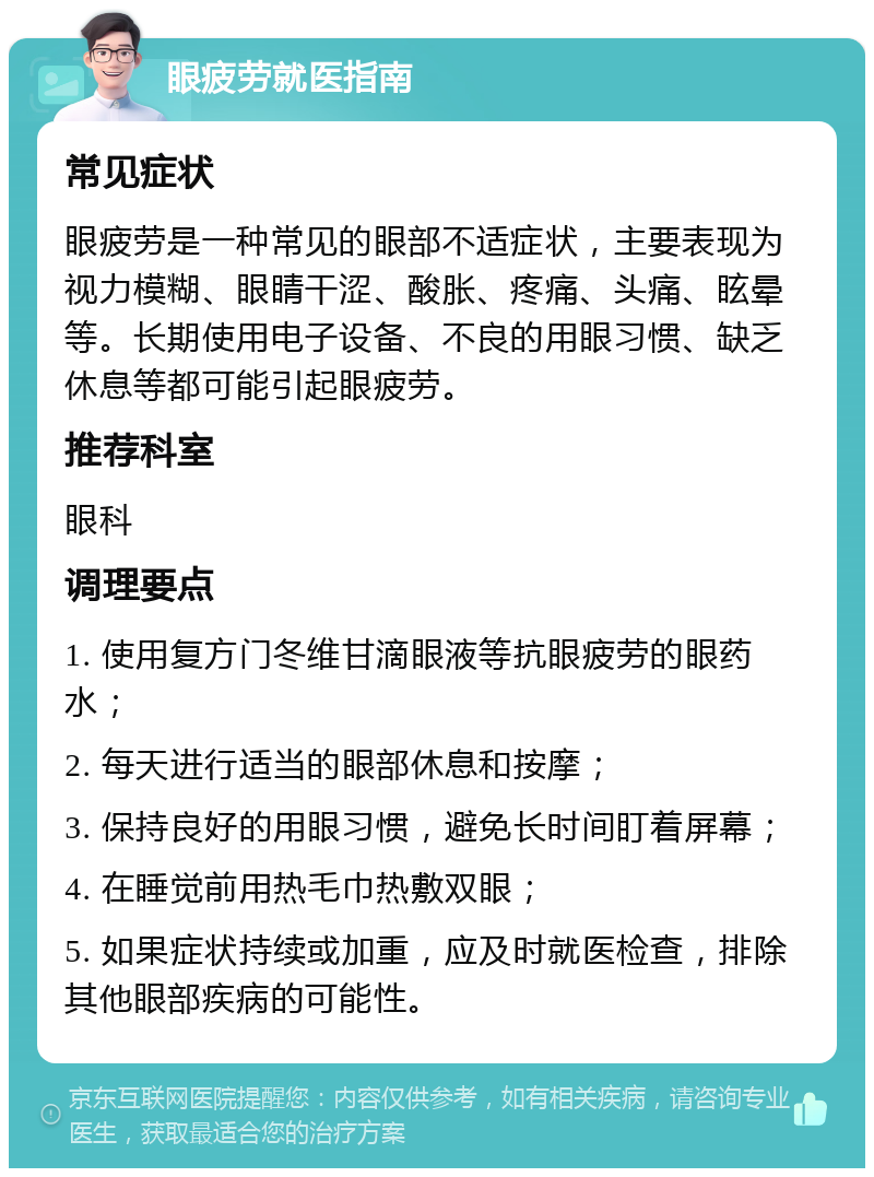 眼疲劳就医指南 常见症状 眼疲劳是一种常见的眼部不适症状，主要表现为视力模糊、眼睛干涩、酸胀、疼痛、头痛、眩晕等。长期使用电子设备、不良的用眼习惯、缺乏休息等都可能引起眼疲劳。 推荐科室 眼科 调理要点 1. 使用复方门冬维甘滴眼液等抗眼疲劳的眼药水； 2. 每天进行适当的眼部休息和按摩； 3. 保持良好的用眼习惯，避免长时间盯着屏幕； 4. 在睡觉前用热毛巾热敷双眼； 5. 如果症状持续或加重，应及时就医检查，排除其他眼部疾病的可能性。