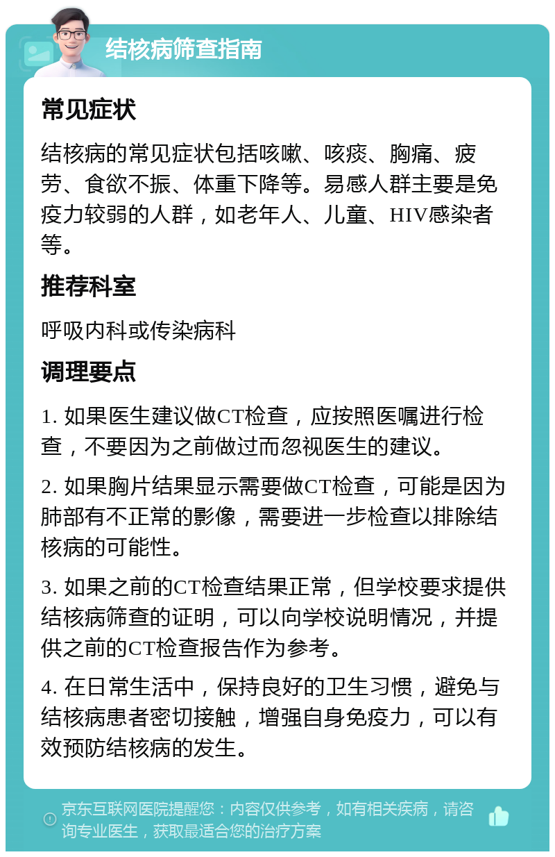 结核病筛查指南 常见症状 结核病的常见症状包括咳嗽、咳痰、胸痛、疲劳、食欲不振、体重下降等。易感人群主要是免疫力较弱的人群，如老年人、儿童、HIV感染者等。 推荐科室 呼吸内科或传染病科 调理要点 1. 如果医生建议做CT检查，应按照医嘱进行检查，不要因为之前做过而忽视医生的建议。 2. 如果胸片结果显示需要做CT检查，可能是因为肺部有不正常的影像，需要进一步检查以排除结核病的可能性。 3. 如果之前的CT检查结果正常，但学校要求提供结核病筛查的证明，可以向学校说明情况，并提供之前的CT检查报告作为参考。 4. 在日常生活中，保持良好的卫生习惯，避免与结核病患者密切接触，增强自身免疫力，可以有效预防结核病的发生。