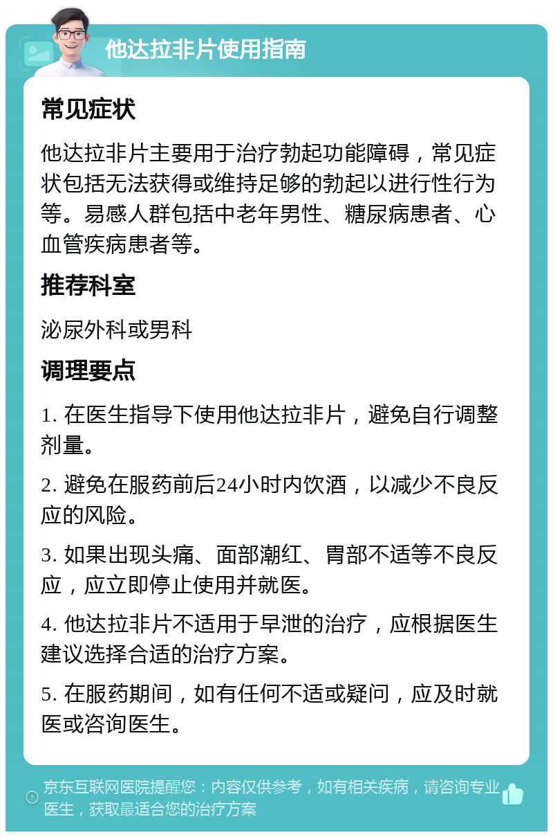 他达拉非片使用指南 常见症状 他达拉非片主要用于治疗勃起功能障碍，常见症状包括无法获得或维持足够的勃起以进行性行为等。易感人群包括中老年男性、糖尿病患者、心血管疾病患者等。 推荐科室 泌尿外科或男科 调理要点 1. 在医生指导下使用他达拉非片，避免自行调整剂量。 2. 避免在服药前后24小时内饮酒，以减少不良反应的风险。 3. 如果出现头痛、面部潮红、胃部不适等不良反应，应立即停止使用并就医。 4. 他达拉非片不适用于早泄的治疗，应根据医生建议选择合适的治疗方案。 5. 在服药期间，如有任何不适或疑问，应及时就医或咨询医生。