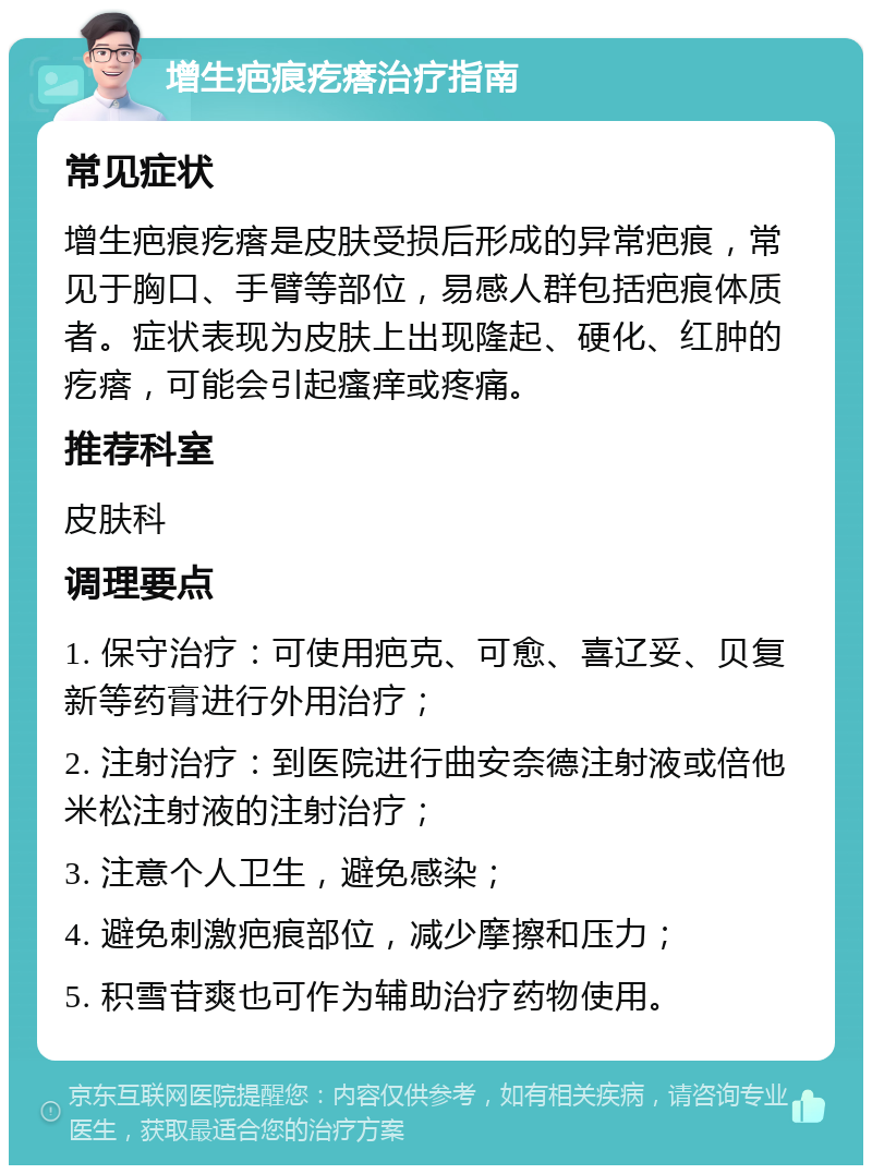 增生疤痕疙瘩治疗指南 常见症状 增生疤痕疙瘩是皮肤受损后形成的异常疤痕，常见于胸口、手臂等部位，易感人群包括疤痕体质者。症状表现为皮肤上出现隆起、硬化、红肿的疙瘩，可能会引起瘙痒或疼痛。 推荐科室 皮肤科 调理要点 1. 保守治疗：可使用疤克、可愈、喜辽妥、贝复新等药膏进行外用治疗； 2. 注射治疗：到医院进行曲安奈德注射液或倍他米松注射液的注射治疗； 3. 注意个人卫生，避免感染； 4. 避免刺激疤痕部位，减少摩擦和压力； 5. 积雪苷爽也可作为辅助治疗药物使用。