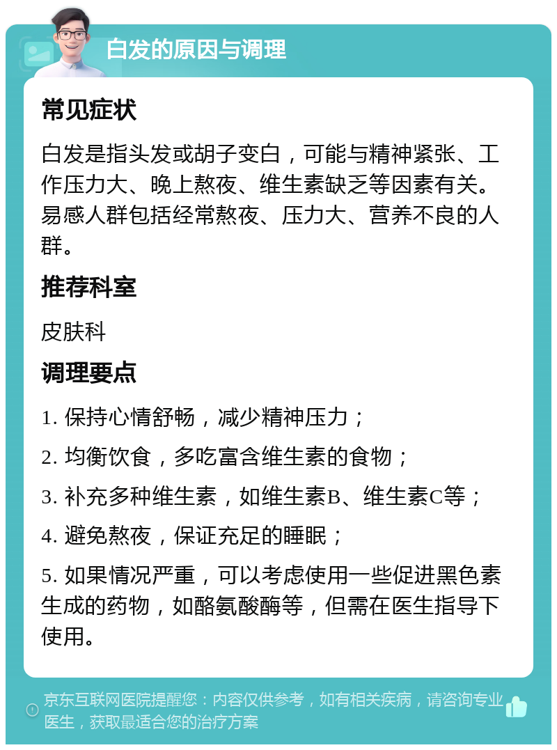 白发的原因与调理 常见症状 白发是指头发或胡子变白，可能与精神紧张、工作压力大、晚上熬夜、维生素缺乏等因素有关。易感人群包括经常熬夜、压力大、营养不良的人群。 推荐科室 皮肤科 调理要点 1. 保持心情舒畅，减少精神压力； 2. 均衡饮食，多吃富含维生素的食物； 3. 补充多种维生素，如维生素B、维生素C等； 4. 避免熬夜，保证充足的睡眠； 5. 如果情况严重，可以考虑使用一些促进黑色素生成的药物，如酪氨酸酶等，但需在医生指导下使用。