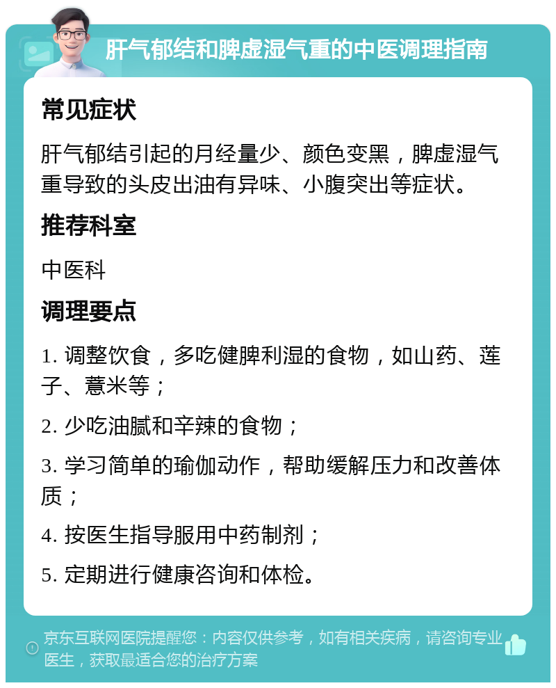 肝气郁结和脾虚湿气重的中医调理指南 常见症状 肝气郁结引起的月经量少、颜色变黑，脾虚湿气重导致的头皮出油有异味、小腹突出等症状。 推荐科室 中医科 调理要点 1. 调整饮食，多吃健脾利湿的食物，如山药、莲子、薏米等； 2. 少吃油腻和辛辣的食物； 3. 学习简单的瑜伽动作，帮助缓解压力和改善体质； 4. 按医生指导服用中药制剂； 5. 定期进行健康咨询和体检。