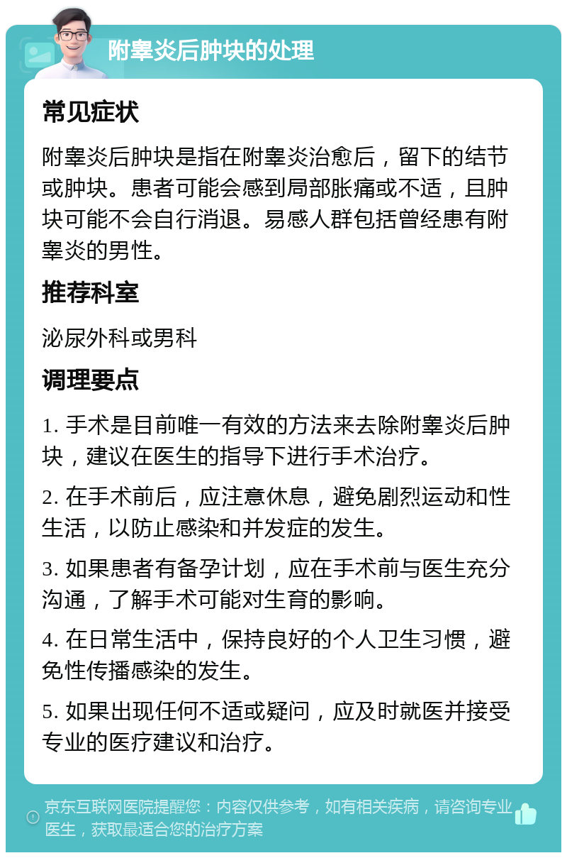 附睾炎后肿块的处理 常见症状 附睾炎后肿块是指在附睾炎治愈后，留下的结节或肿块。患者可能会感到局部胀痛或不适，且肿块可能不会自行消退。易感人群包括曾经患有附睾炎的男性。 推荐科室 泌尿外科或男科 调理要点 1. 手术是目前唯一有效的方法来去除附睾炎后肿块，建议在医生的指导下进行手术治疗。 2. 在手术前后，应注意休息，避免剧烈运动和性生活，以防止感染和并发症的发生。 3. 如果患者有备孕计划，应在手术前与医生充分沟通，了解手术可能对生育的影响。 4. 在日常生活中，保持良好的个人卫生习惯，避免性传播感染的发生。 5. 如果出现任何不适或疑问，应及时就医并接受专业的医疗建议和治疗。