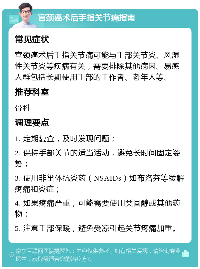 宫颈癌术后手指关节痛指南 常见症状 宫颈癌术后手指关节痛可能与手部关节炎、风湿性关节炎等疾病有关，需要排除其他病因。易感人群包括长期使用手部的工作者、老年人等。 推荐科室 骨科 调理要点 1. 定期复查，及时发现问题； 2. 保持手部关节的适当活动，避免长时间固定姿势； 3. 使用非甾体抗炎药（NSAIDs）如布洛芬等缓解疼痛和炎症； 4. 如果疼痛严重，可能需要使用类固醇或其他药物； 5. 注意手部保暖，避免受凉引起关节疼痛加重。