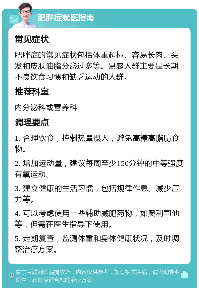 肥胖症就医指南 常见症状 肥胖症的常见症状包括体重超标、容易长肉、头发和皮肤油脂分泌过多等。易感人群主要是长期不良饮食习惯和缺乏运动的人群。 推荐科室 内分泌科或营养科 调理要点 1. 合理饮食，控制热量摄入，避免高糖高脂肪食物。 2. 增加运动量，建议每周至少150分钟的中等强度有氧运动。 3. 建立健康的生活习惯，包括规律作息、减少压力等。 4. 可以考虑使用一些辅助减肥药物，如奥利司他等，但需在医生指导下使用。 5. 定期复查，监测体重和身体健康状况，及时调整治疗方案。