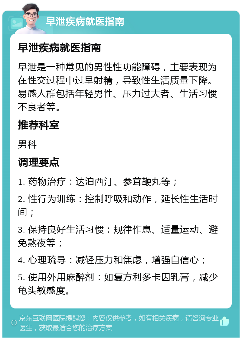 早泄疾病就医指南 早泄疾病就医指南 早泄是一种常见的男性性功能障碍，主要表现为在性交过程中过早射精，导致性生活质量下降。易感人群包括年轻男性、压力过大者、生活习惯不良者等。 推荐科室 男科 调理要点 1. 药物治疗：达泊西汀、参茸鞭丸等； 2. 性行为训练：控制呼吸和动作，延长性生活时间； 3. 保持良好生活习惯：规律作息、适量运动、避免熬夜等； 4. 心理疏导：减轻压力和焦虑，增强自信心； 5. 使用外用麻醉剂：如复方利多卡因乳膏，减少龟头敏感度。