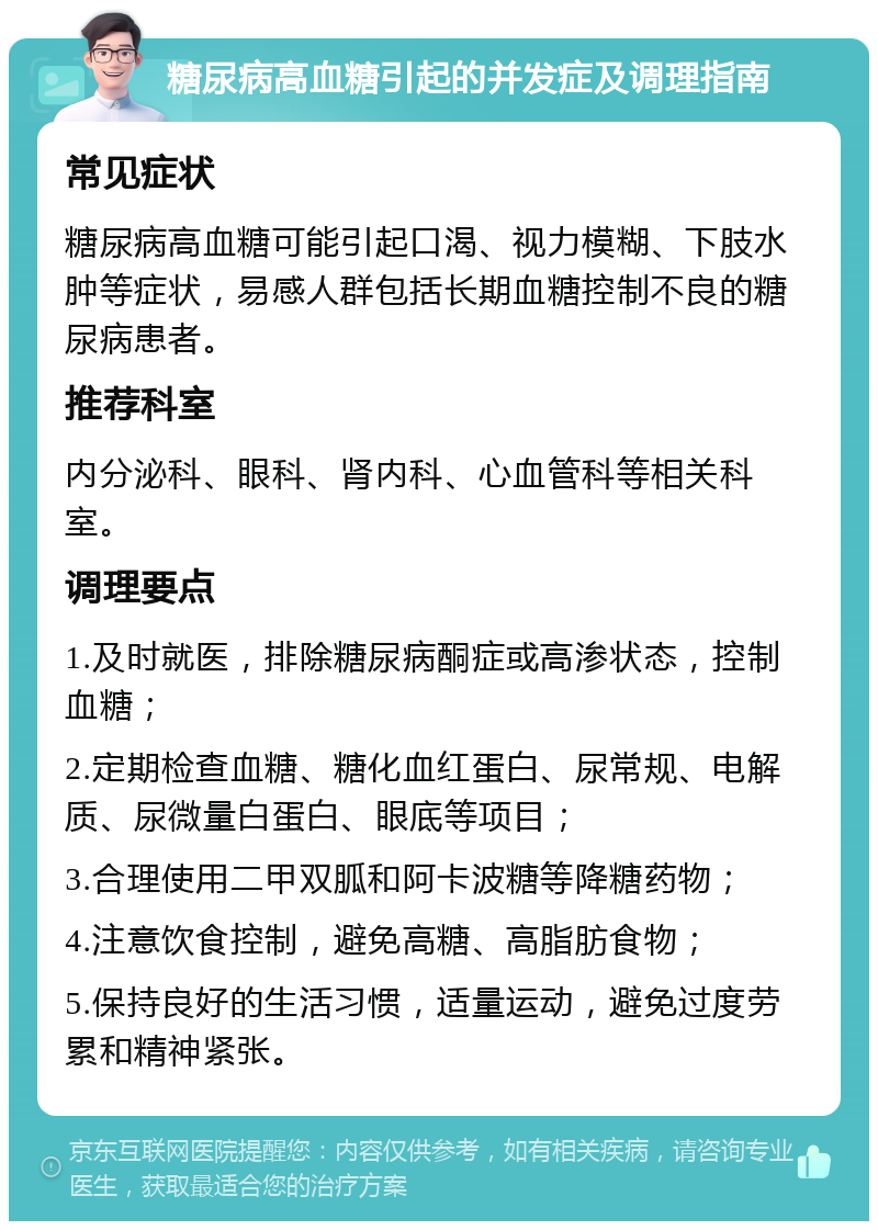 糖尿病高血糖引起的并发症及调理指南 常见症状 糖尿病高血糖可能引起口渴、视力模糊、下肢水肿等症状，易感人群包括长期血糖控制不良的糖尿病患者。 推荐科室 内分泌科、眼科、肾内科、心血管科等相关科室。 调理要点 1.及时就医，排除糖尿病酮症或高渗状态，控制血糖； 2.定期检查血糖、糖化血红蛋白、尿常规、电解质、尿微量白蛋白、眼底等项目； 3.合理使用二甲双胍和阿卡波糖等降糖药物； 4.注意饮食控制，避免高糖、高脂肪食物； 5.保持良好的生活习惯，适量运动，避免过度劳累和精神紧张。