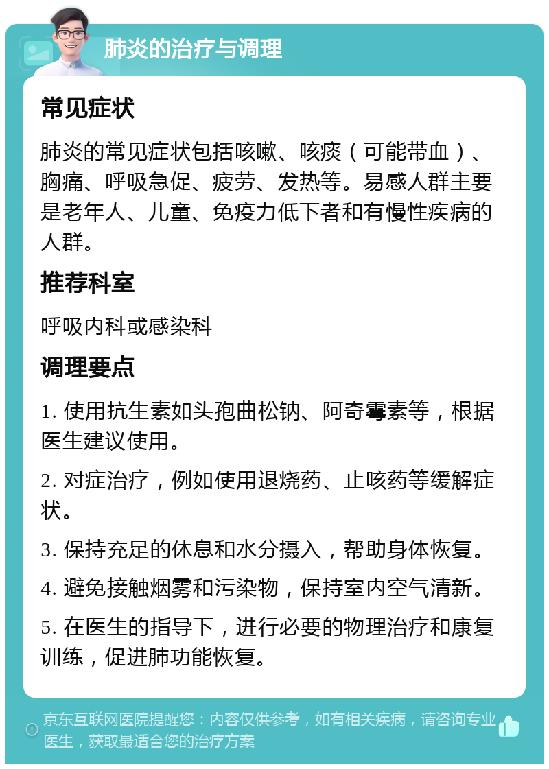 肺炎的治疗与调理 常见症状 肺炎的常见症状包括咳嗽、咳痰（可能带血）、胸痛、呼吸急促、疲劳、发热等。易感人群主要是老年人、儿童、免疫力低下者和有慢性疾病的人群。 推荐科室 呼吸内科或感染科 调理要点 1. 使用抗生素如头孢曲松钠、阿奇霉素等，根据医生建议使用。 2. 对症治疗，例如使用退烧药、止咳药等缓解症状。 3. 保持充足的休息和水分摄入，帮助身体恢复。 4. 避免接触烟雾和污染物，保持室内空气清新。 5. 在医生的指导下，进行必要的物理治疗和康复训练，促进肺功能恢复。