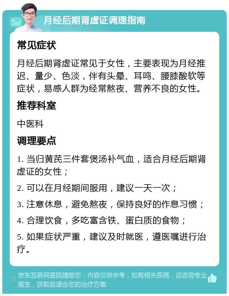 月经后期肾虚证调理指南 常见症状 月经后期肾虚证常见于女性，主要表现为月经推迟、量少、色淡，伴有头晕、耳鸣、腰膝酸软等症状，易感人群为经常熬夜、营养不良的女性。 推荐科室 中医科 调理要点 1. 当归黄芪三件套煲汤补气血，适合月经后期肾虚证的女性； 2. 可以在月经期间服用，建议一天一次； 3. 注意休息，避免熬夜，保持良好的作息习惯； 4. 合理饮食，多吃富含铁、蛋白质的食物； 5. 如果症状严重，建议及时就医，遵医嘱进行治疗。