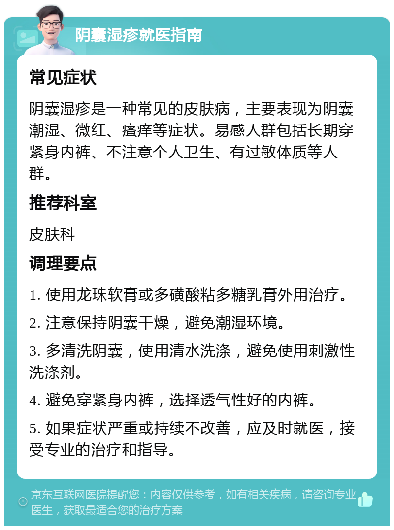 阴囊湿疹就医指南 常见症状 阴囊湿疹是一种常见的皮肤病，主要表现为阴囊潮湿、微红、瘙痒等症状。易感人群包括长期穿紧身内裤、不注意个人卫生、有过敏体质等人群。 推荐科室 皮肤科 调理要点 1. 使用龙珠软膏或多磺酸粘多糖乳膏外用治疗。 2. 注意保持阴囊干燥，避免潮湿环境。 3. 多清洗阴囊，使用清水洗涤，避免使用刺激性洗涤剂。 4. 避免穿紧身内裤，选择透气性好的内裤。 5. 如果症状严重或持续不改善，应及时就医，接受专业的治疗和指导。