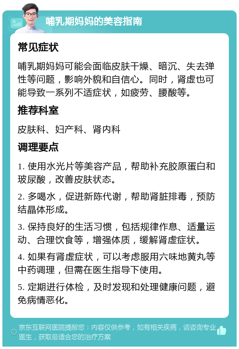 哺乳期妈妈的美容指南 常见症状 哺乳期妈妈可能会面临皮肤干燥、暗沉、失去弹性等问题，影响外貌和自信心。同时，肾虚也可能导致一系列不适症状，如疲劳、腰酸等。 推荐科室 皮肤科、妇产科、肾内科 调理要点 1. 使用水光片等美容产品，帮助补充胶原蛋白和玻尿酸，改善皮肤状态。 2. 多喝水，促进新陈代谢，帮助肾脏排毒，预防结晶体形成。 3. 保持良好的生活习惯，包括规律作息、适量运动、合理饮食等，增强体质，缓解肾虚症状。 4. 如果有肾虚症状，可以考虑服用六味地黄丸等中药调理，但需在医生指导下使用。 5. 定期进行体检，及时发现和处理健康问题，避免病情恶化。