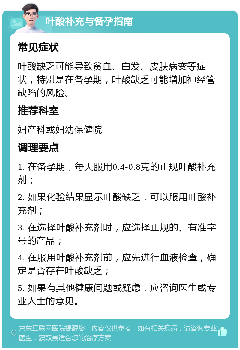 叶酸补充与备孕指南 常见症状 叶酸缺乏可能导致贫血、白发、皮肤病变等症状，特别是在备孕期，叶酸缺乏可能增加神经管缺陷的风险。 推荐科室 妇产科或妇幼保健院 调理要点 1. 在备孕期，每天服用0.4-0.8克的正规叶酸补充剂； 2. 如果化验结果显示叶酸缺乏，可以服用叶酸补充剂； 3. 在选择叶酸补充剂时，应选择正规的、有准字号的产品； 4. 在服用叶酸补充剂前，应先进行血液检查，确定是否存在叶酸缺乏； 5. 如果有其他健康问题或疑虑，应咨询医生或专业人士的意见。