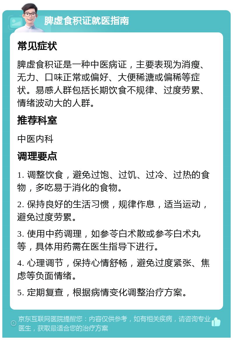 脾虚食积证就医指南 常见症状 脾虚食积证是一种中医病证，主要表现为消瘦、无力、口味正常或偏好、大便稀溏或偏稀等症状。易感人群包括长期饮食不规律、过度劳累、情绪波动大的人群。 推荐科室 中医内科 调理要点 1. 调整饮食，避免过饱、过饥、过冷、过热的食物，多吃易于消化的食物。 2. 保持良好的生活习惯，规律作息，适当运动，避免过度劳累。 3. 使用中药调理，如参苓白术散或参芩白术丸等，具体用药需在医生指导下进行。 4. 心理调节，保持心情舒畅，避免过度紧张、焦虑等负面情绪。 5. 定期复查，根据病情变化调整治疗方案。