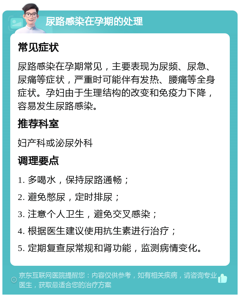 尿路感染在孕期的处理 常见症状 尿路感染在孕期常见，主要表现为尿频、尿急、尿痛等症状，严重时可能伴有发热、腰痛等全身症状。孕妇由于生理结构的改变和免疫力下降，容易发生尿路感染。 推荐科室 妇产科或泌尿外科 调理要点 1. 多喝水，保持尿路通畅； 2. 避免憋尿，定时排尿； 3. 注意个人卫生，避免交叉感染； 4. 根据医生建议使用抗生素进行治疗； 5. 定期复查尿常规和肾功能，监测病情变化。