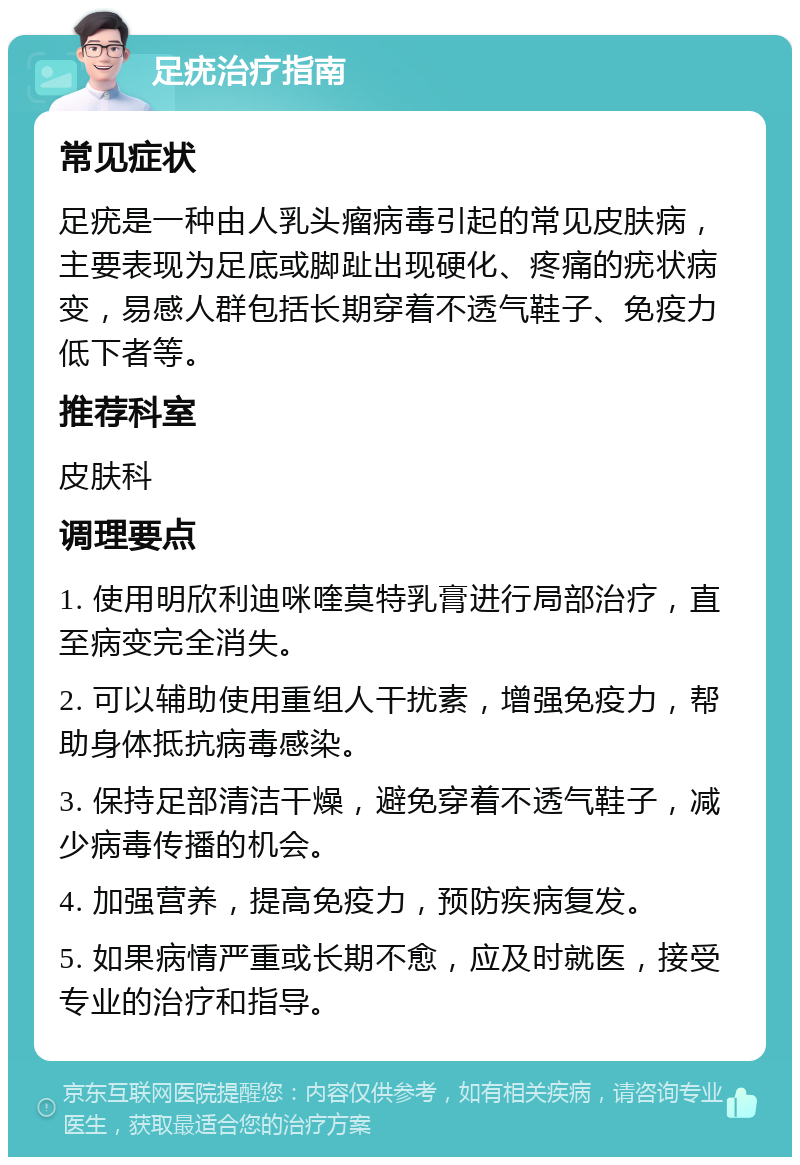 足疣治疗指南 常见症状 足疣是一种由人乳头瘤病毒引起的常见皮肤病，主要表现为足底或脚趾出现硬化、疼痛的疣状病变，易感人群包括长期穿着不透气鞋子、免疫力低下者等。 推荐科室 皮肤科 调理要点 1. 使用明欣利迪咪喹莫特乳膏进行局部治疗，直至病变完全消失。 2. 可以辅助使用重组人干扰素，增强免疫力，帮助身体抵抗病毒感染。 3. 保持足部清洁干燥，避免穿着不透气鞋子，减少病毒传播的机会。 4. 加强营养，提高免疫力，预防疾病复发。 5. 如果病情严重或长期不愈，应及时就医，接受专业的治疗和指导。