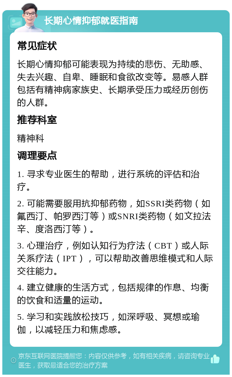 长期心情抑郁就医指南 常见症状 长期心情抑郁可能表现为持续的悲伤、无助感、失去兴趣、自卑、睡眠和食欲改变等。易感人群包括有精神病家族史、长期承受压力或经历创伤的人群。 推荐科室 精神科 调理要点 1. 寻求专业医生的帮助，进行系统的评估和治疗。 2. 可能需要服用抗抑郁药物，如SSRI类药物（如氟西汀、帕罗西汀等）或SNRI类药物（如文拉法辛、度洛西汀等）。 3. 心理治疗，例如认知行为疗法（CBT）或人际关系疗法（IPT），可以帮助改善思维模式和人际交往能力。 4. 建立健康的生活方式，包括规律的作息、均衡的饮食和适量的运动。 5. 学习和实践放松技巧，如深呼吸、冥想或瑜伽，以减轻压力和焦虑感。