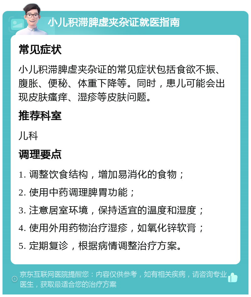 小儿积滞脾虚夹杂证就医指南 常见症状 小儿积滞脾虚夹杂证的常见症状包括食欲不振、腹胀、便秘、体重下降等。同时，患儿可能会出现皮肤瘙痒、湿疹等皮肤问题。 推荐科室 儿科 调理要点 1. 调整饮食结构，增加易消化的食物； 2. 使用中药调理脾胃功能； 3. 注意居室环境，保持适宜的温度和湿度； 4. 使用外用药物治疗湿疹，如氧化锌软膏； 5. 定期复诊，根据病情调整治疗方案。