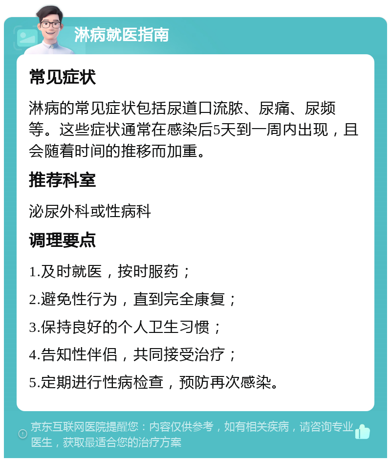 淋病就医指南 常见症状 淋病的常见症状包括尿道口流脓、尿痛、尿频等。这些症状通常在感染后5天到一周内出现，且会随着时间的推移而加重。 推荐科室 泌尿外科或性病科 调理要点 1.及时就医，按时服药； 2.避免性行为，直到完全康复； 3.保持良好的个人卫生习惯； 4.告知性伴侣，共同接受治疗； 5.定期进行性病检查，预防再次感染。