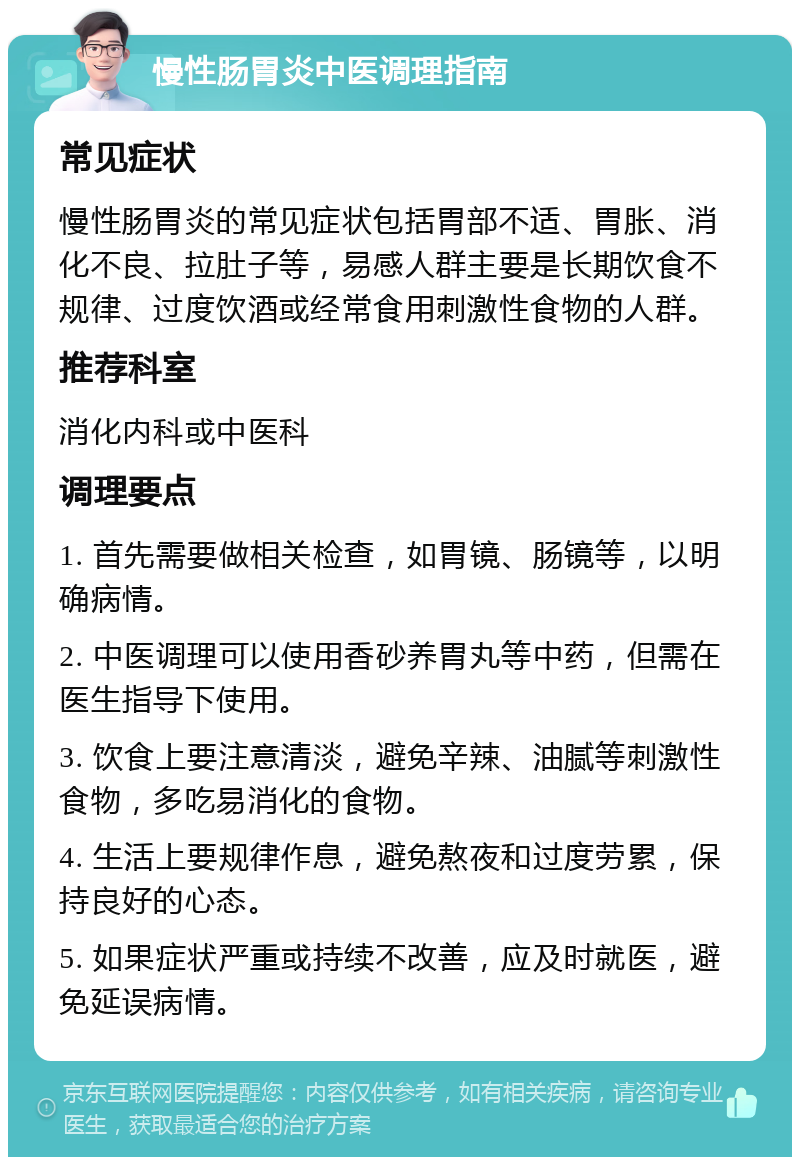 慢性肠胃炎中医调理指南 常见症状 慢性肠胃炎的常见症状包括胃部不适、胃胀、消化不良、拉肚子等，易感人群主要是长期饮食不规律、过度饮酒或经常食用刺激性食物的人群。 推荐科室 消化内科或中医科 调理要点 1. 首先需要做相关检查，如胃镜、肠镜等，以明确病情。 2. 中医调理可以使用香砂养胃丸等中药，但需在医生指导下使用。 3. 饮食上要注意清淡，避免辛辣、油腻等刺激性食物，多吃易消化的食物。 4. 生活上要规律作息，避免熬夜和过度劳累，保持良好的心态。 5. 如果症状严重或持续不改善，应及时就医，避免延误病情。