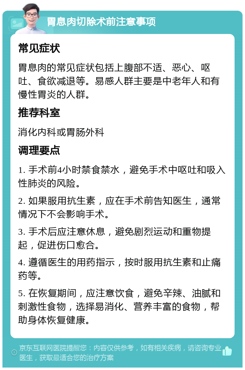 胃息肉切除术前注意事项 常见症状 胃息肉的常见症状包括上腹部不适、恶心、呕吐、食欲减退等。易感人群主要是中老年人和有慢性胃炎的人群。 推荐科室 消化内科或胃肠外科 调理要点 1. 手术前4小时禁食禁水，避免手术中呕吐和吸入性肺炎的风险。 2. 如果服用抗生素，应在手术前告知医生，通常情况下不会影响手术。 3. 手术后应注意休息，避免剧烈运动和重物提起，促进伤口愈合。 4. 遵循医生的用药指示，按时服用抗生素和止痛药等。 5. 在恢复期间，应注意饮食，避免辛辣、油腻和刺激性食物，选择易消化、营养丰富的食物，帮助身体恢复健康。