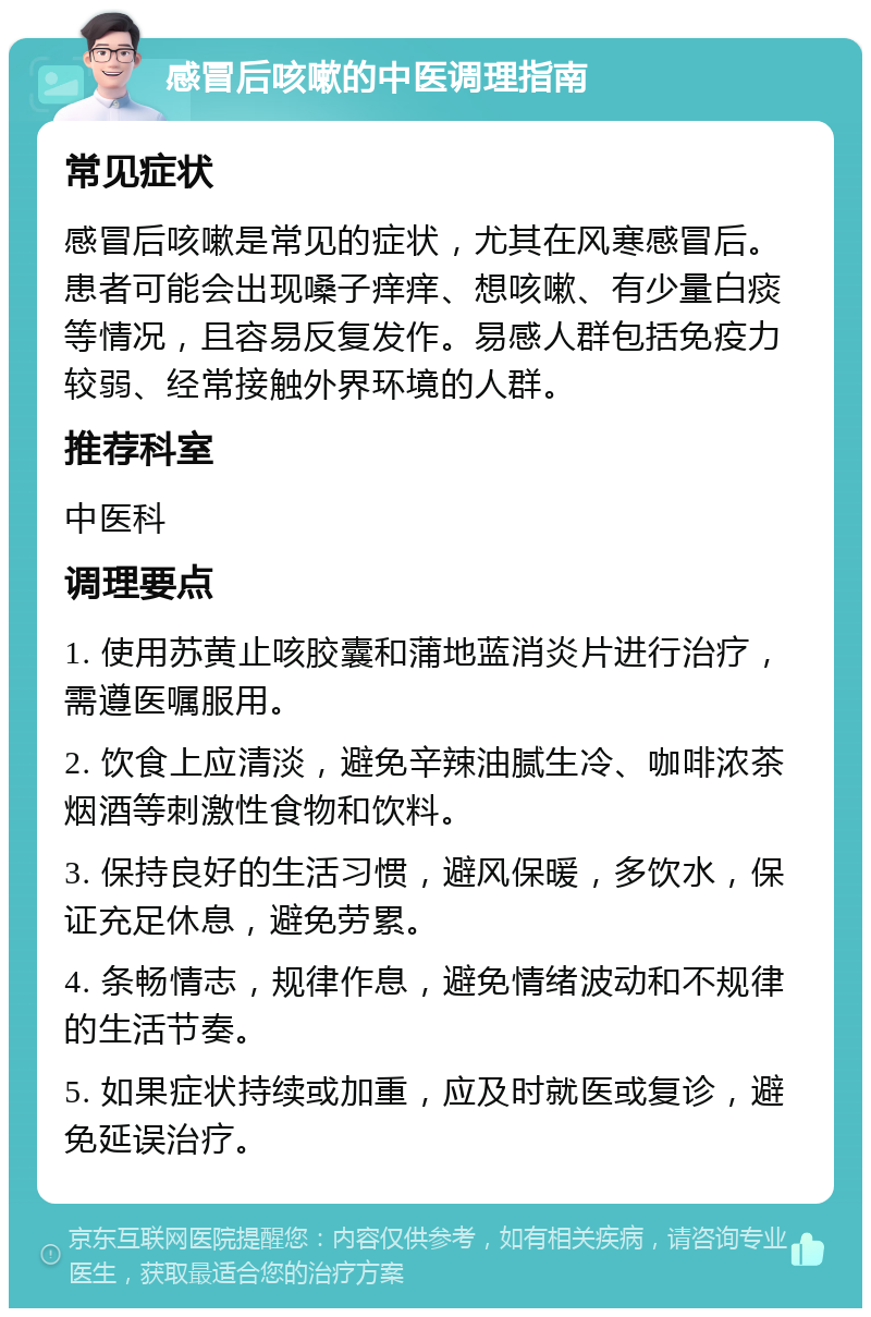 感冒后咳嗽的中医调理指南 常见症状 感冒后咳嗽是常见的症状，尤其在风寒感冒后。患者可能会出现嗓子痒痒、想咳嗽、有少量白痰等情况，且容易反复发作。易感人群包括免疫力较弱、经常接触外界环境的人群。 推荐科室 中医科 调理要点 1. 使用苏黄止咳胶囊和蒲地蓝消炎片进行治疗，需遵医嘱服用。 2. 饮食上应清淡，避免辛辣油腻生冷、咖啡浓茶烟酒等刺激性食物和饮料。 3. 保持良好的生活习惯，避风保暖，多饮水，保证充足休息，避免劳累。 4. 条畅情志，规律作息，避免情绪波动和不规律的生活节奏。 5. 如果症状持续或加重，应及时就医或复诊，避免延误治疗。