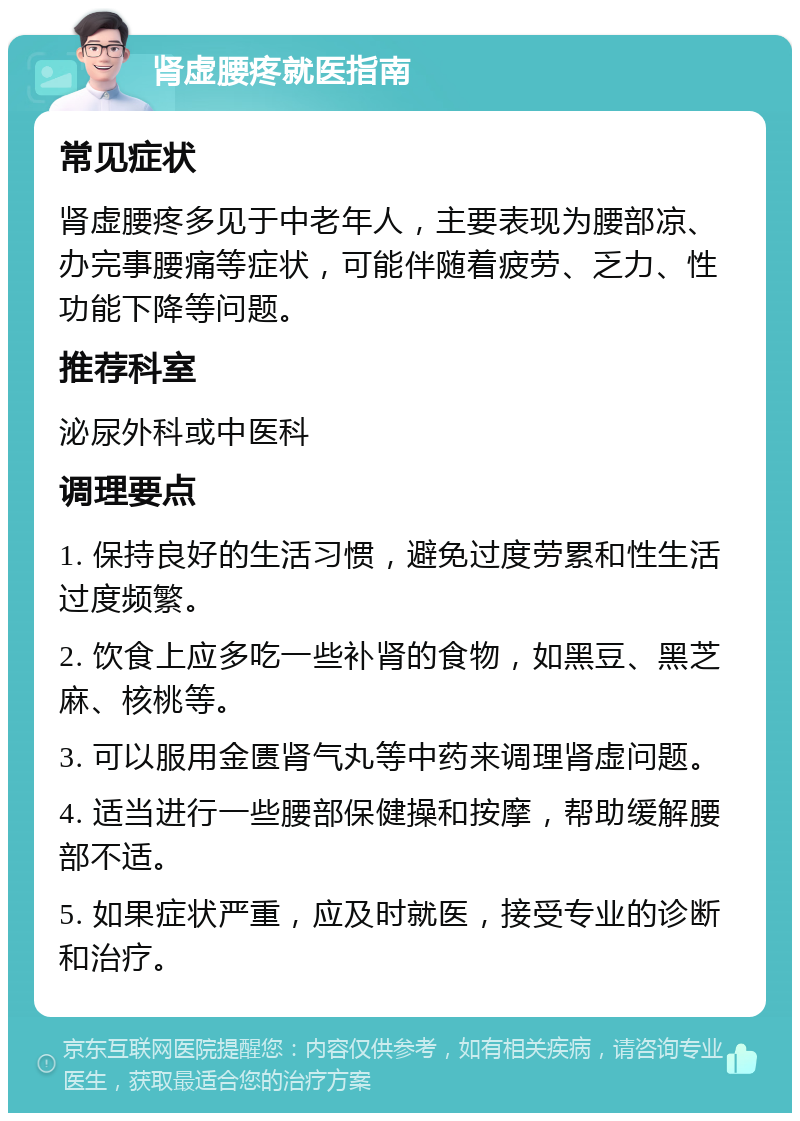 肾虚腰疼就医指南 常见症状 肾虚腰疼多见于中老年人，主要表现为腰部凉、办完事腰痛等症状，可能伴随着疲劳、乏力、性功能下降等问题。 推荐科室 泌尿外科或中医科 调理要点 1. 保持良好的生活习惯，避免过度劳累和性生活过度频繁。 2. 饮食上应多吃一些补肾的食物，如黑豆、黑芝麻、核桃等。 3. 可以服用金匮肾气丸等中药来调理肾虚问题。 4. 适当进行一些腰部保健操和按摩，帮助缓解腰部不适。 5. 如果症状严重，应及时就医，接受专业的诊断和治疗。