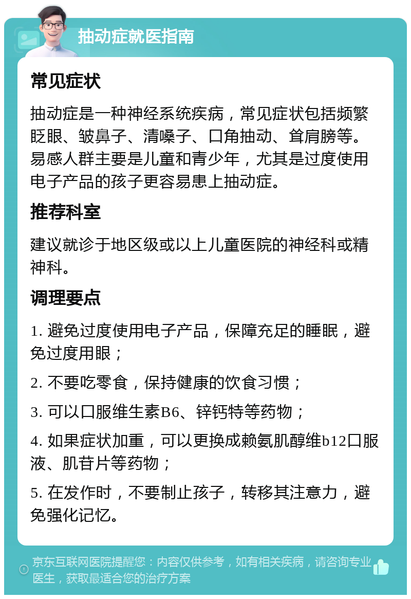 抽动症就医指南 常见症状 抽动症是一种神经系统疾病，常见症状包括频繁眨眼、皱鼻子、清嗓子、口角抽动、耸肩膀等。易感人群主要是儿童和青少年，尤其是过度使用电子产品的孩子更容易患上抽动症。 推荐科室 建议就诊于地区级或以上儿童医院的神经科或精神科。 调理要点 1. 避免过度使用电子产品，保障充足的睡眠，避免过度用眼； 2. 不要吃零食，保持健康的饮食习惯； 3. 可以口服维生素B6、锌钙特等药物； 4. 如果症状加重，可以更换成赖氨肌醇维b12口服液、肌苷片等药物； 5. 在发作时，不要制止孩子，转移其注意力，避免强化记忆。