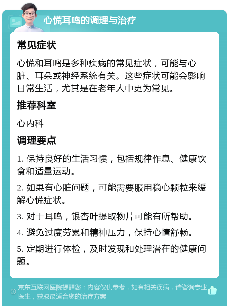 心慌耳鸣的调理与治疗 常见症状 心慌和耳鸣是多种疾病的常见症状，可能与心脏、耳朵或神经系统有关。这些症状可能会影响日常生活，尤其是在老年人中更为常见。 推荐科室 心内科 调理要点 1. 保持良好的生活习惯，包括规律作息、健康饮食和适量运动。 2. 如果有心脏问题，可能需要服用稳心颗粒来缓解心慌症状。 3. 对于耳鸣，银杏叶提取物片可能有所帮助。 4. 避免过度劳累和精神压力，保持心情舒畅。 5. 定期进行体检，及时发现和处理潜在的健康问题。