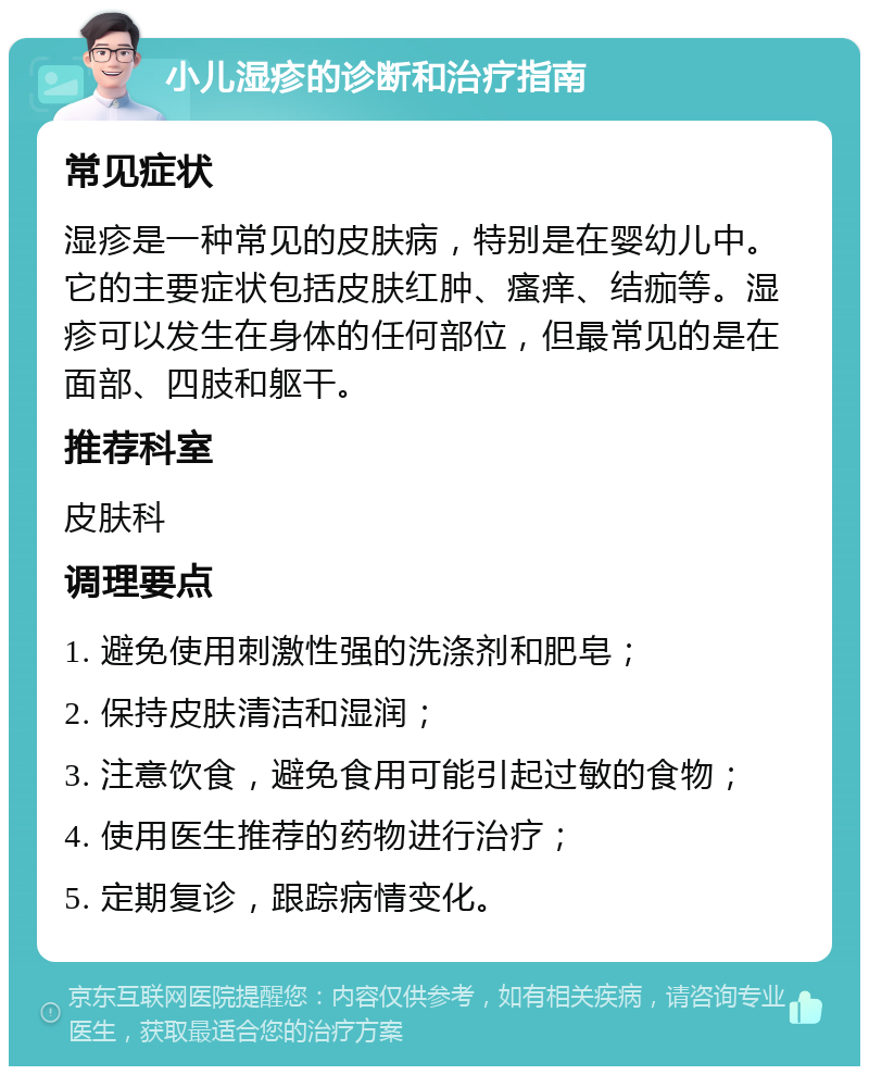 小儿湿疹的诊断和治疗指南 常见症状 湿疹是一种常见的皮肤病，特别是在婴幼儿中。它的主要症状包括皮肤红肿、瘙痒、结痂等。湿疹可以发生在身体的任何部位，但最常见的是在面部、四肢和躯干。 推荐科室 皮肤科 调理要点 1. 避免使用刺激性强的洗涤剂和肥皂； 2. 保持皮肤清洁和湿润； 3. 注意饮食，避免食用可能引起过敏的食物； 4. 使用医生推荐的药物进行治疗； 5. 定期复诊，跟踪病情变化。