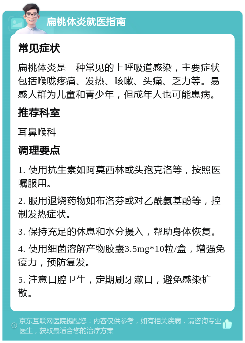 扁桃体炎就医指南 常见症状 扁桃体炎是一种常见的上呼吸道感染，主要症状包括喉咙疼痛、发热、咳嗽、头痛、乏力等。易感人群为儿童和青少年，但成年人也可能患病。 推荐科室 耳鼻喉科 调理要点 1. 使用抗生素如阿莫西林或头孢克洛等，按照医嘱服用。 2. 服用退烧药物如布洛芬或对乙酰氨基酚等，控制发热症状。 3. 保持充足的休息和水分摄入，帮助身体恢复。 4. 使用细菌溶解产物胶囊3.5mg*10粒/盒，增强免疫力，预防复发。 5. 注意口腔卫生，定期刷牙漱口，避免感染扩散。