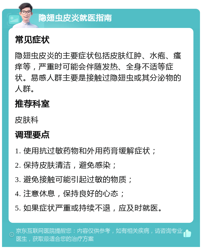 隐翅虫皮炎就医指南 常见症状 隐翅虫皮炎的主要症状包括皮肤红肿、水疱、瘙痒等，严重时可能会伴随发热、全身不适等症状。易感人群主要是接触过隐翅虫或其分泌物的人群。 推荐科室 皮肤科 调理要点 1. 使用抗过敏药物和外用药膏缓解症状； 2. 保持皮肤清洁，避免感染； 3. 避免接触可能引起过敏的物质； 4. 注意休息，保持良好的心态； 5. 如果症状严重或持续不退，应及时就医。