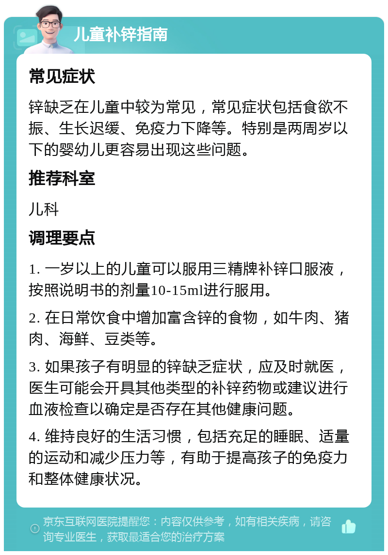 儿童补锌指南 常见症状 锌缺乏在儿童中较为常见，常见症状包括食欲不振、生长迟缓、免疫力下降等。特别是两周岁以下的婴幼儿更容易出现这些问题。 推荐科室 儿科 调理要点 1. 一岁以上的儿童可以服用三精牌补锌口服液，按照说明书的剂量10-15ml进行服用。 2. 在日常饮食中增加富含锌的食物，如牛肉、猪肉、海鲜、豆类等。 3. 如果孩子有明显的锌缺乏症状，应及时就医，医生可能会开具其他类型的补锌药物或建议进行血液检查以确定是否存在其他健康问题。 4. 维持良好的生活习惯，包括充足的睡眠、适量的运动和减少压力等，有助于提高孩子的免疫力和整体健康状况。