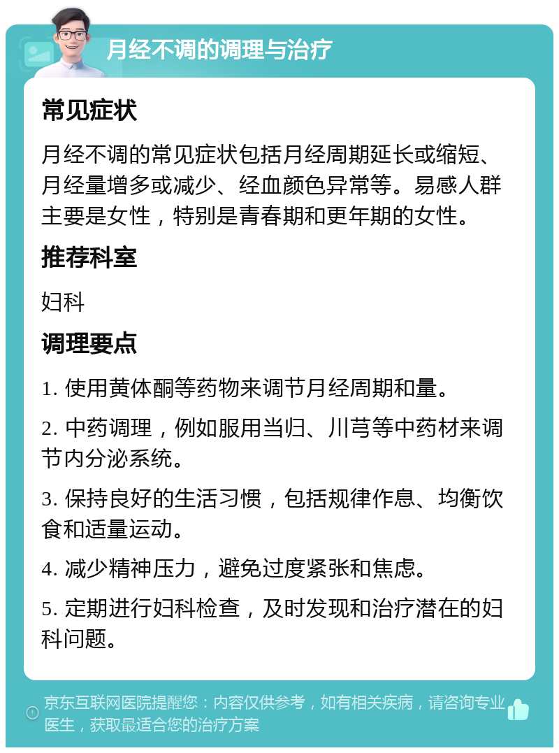 月经不调的调理与治疗 常见症状 月经不调的常见症状包括月经周期延长或缩短、月经量增多或减少、经血颜色异常等。易感人群主要是女性，特别是青春期和更年期的女性。 推荐科室 妇科 调理要点 1. 使用黄体酮等药物来调节月经周期和量。 2. 中药调理，例如服用当归、川芎等中药材来调节内分泌系统。 3. 保持良好的生活习惯，包括规律作息、均衡饮食和适量运动。 4. 减少精神压力，避免过度紧张和焦虑。 5. 定期进行妇科检查，及时发现和治疗潜在的妇科问题。