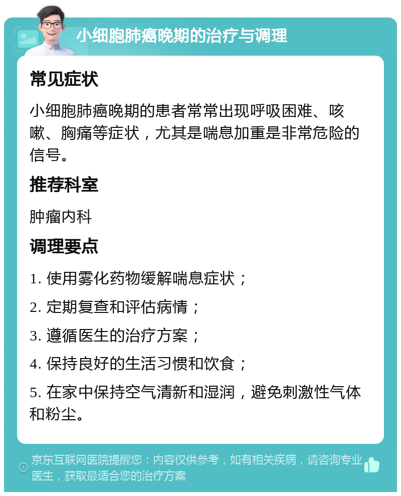 小细胞肺癌晚期的治疗与调理 常见症状 小细胞肺癌晚期的患者常常出现呼吸困难、咳嗽、胸痛等症状，尤其是喘息加重是非常危险的信号。 推荐科室 肿瘤内科 调理要点 1. 使用雾化药物缓解喘息症状； 2. 定期复查和评估病情； 3. 遵循医生的治疗方案； 4. 保持良好的生活习惯和饮食； 5. 在家中保持空气清新和湿润，避免刺激性气体和粉尘。