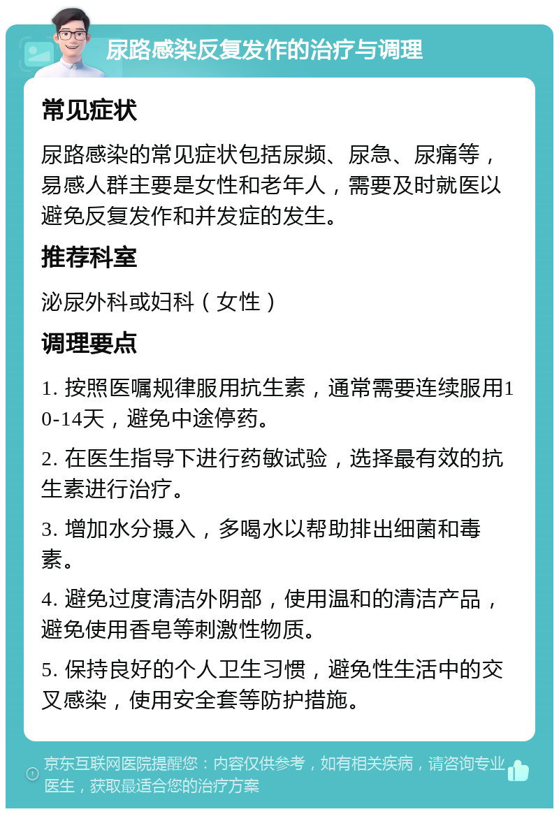 尿路感染反复发作的治疗与调理 常见症状 尿路感染的常见症状包括尿频、尿急、尿痛等，易感人群主要是女性和老年人，需要及时就医以避免反复发作和并发症的发生。 推荐科室 泌尿外科或妇科（女性） 调理要点 1. 按照医嘱规律服用抗生素，通常需要连续服用10-14天，避免中途停药。 2. 在医生指导下进行药敏试验，选择最有效的抗生素进行治疗。 3. 增加水分摄入，多喝水以帮助排出细菌和毒素。 4. 避免过度清洁外阴部，使用温和的清洁产品，避免使用香皂等刺激性物质。 5. 保持良好的个人卫生习惯，避免性生活中的交叉感染，使用安全套等防护措施。