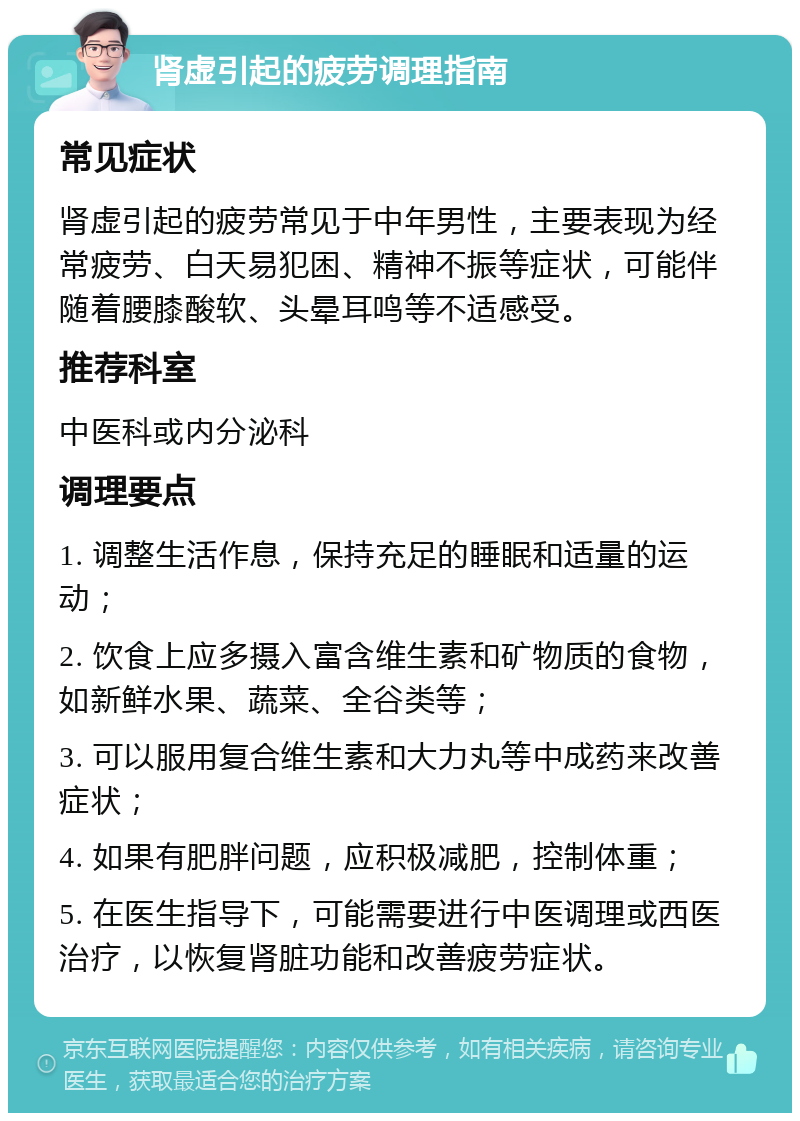 肾虚引起的疲劳调理指南 常见症状 肾虚引起的疲劳常见于中年男性，主要表现为经常疲劳、白天易犯困、精神不振等症状，可能伴随着腰膝酸软、头晕耳鸣等不适感受。 推荐科室 中医科或内分泌科 调理要点 1. 调整生活作息，保持充足的睡眠和适量的运动； 2. 饮食上应多摄入富含维生素和矿物质的食物，如新鲜水果、蔬菜、全谷类等； 3. 可以服用复合维生素和大力丸等中成药来改善症状； 4. 如果有肥胖问题，应积极减肥，控制体重； 5. 在医生指导下，可能需要进行中医调理或西医治疗，以恢复肾脏功能和改善疲劳症状。