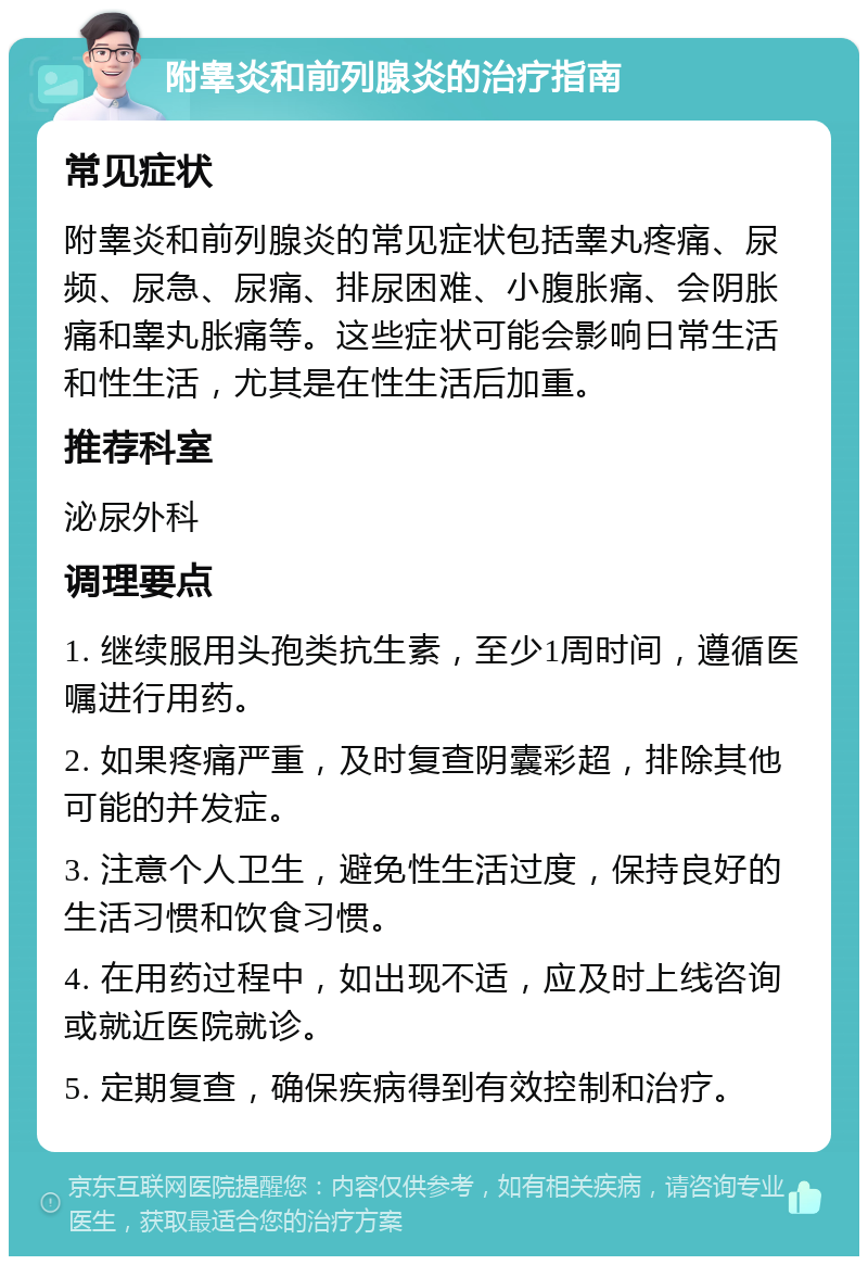 附睾炎和前列腺炎的治疗指南 常见症状 附睾炎和前列腺炎的常见症状包括睾丸疼痛、尿频、尿急、尿痛、排尿困难、小腹胀痛、会阴胀痛和睾丸胀痛等。这些症状可能会影响日常生活和性生活，尤其是在性生活后加重。 推荐科室 泌尿外科 调理要点 1. 继续服用头孢类抗生素，至少1周时间，遵循医嘱进行用药。 2. 如果疼痛严重，及时复查阴囊彩超，排除其他可能的并发症。 3. 注意个人卫生，避免性生活过度，保持良好的生活习惯和饮食习惯。 4. 在用药过程中，如出现不适，应及时上线咨询或就近医院就诊。 5. 定期复查，确保疾病得到有效控制和治疗。