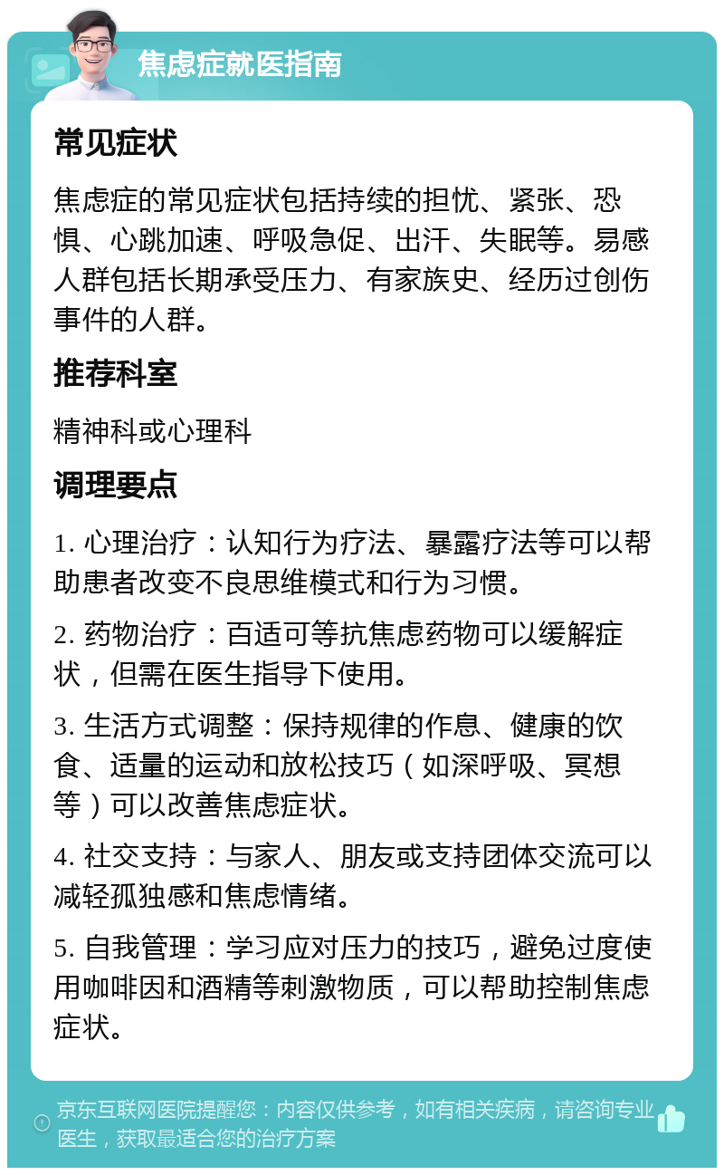 焦虑症就医指南 常见症状 焦虑症的常见症状包括持续的担忧、紧张、恐惧、心跳加速、呼吸急促、出汗、失眠等。易感人群包括长期承受压力、有家族史、经历过创伤事件的人群。 推荐科室 精神科或心理科 调理要点 1. 心理治疗：认知行为疗法、暴露疗法等可以帮助患者改变不良思维模式和行为习惯。 2. 药物治疗：百适可等抗焦虑药物可以缓解症状，但需在医生指导下使用。 3. 生活方式调整：保持规律的作息、健康的饮食、适量的运动和放松技巧（如深呼吸、冥想等）可以改善焦虑症状。 4. 社交支持：与家人、朋友或支持团体交流可以减轻孤独感和焦虑情绪。 5. 自我管理：学习应对压力的技巧，避免过度使用咖啡因和酒精等刺激物质，可以帮助控制焦虑症状。