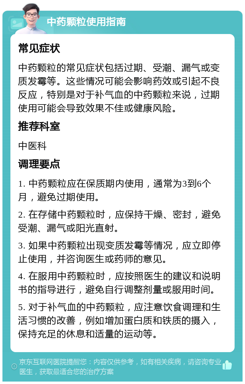 中药颗粒使用指南 常见症状 中药颗粒的常见症状包括过期、受潮、漏气或变质发霉等。这些情况可能会影响药效或引起不良反应，特别是对于补气血的中药颗粒来说，过期使用可能会导致效果不佳或健康风险。 推荐科室 中医科 调理要点 1. 中药颗粒应在保质期内使用，通常为3到6个月，避免过期使用。 2. 在存储中药颗粒时，应保持干燥、密封，避免受潮、漏气或阳光直射。 3. 如果中药颗粒出现变质发霉等情况，应立即停止使用，并咨询医生或药师的意见。 4. 在服用中药颗粒时，应按照医生的建议和说明书的指导进行，避免自行调整剂量或服用时间。 5. 对于补气血的中药颗粒，应注意饮食调理和生活习惯的改善，例如增加蛋白质和铁质的摄入，保持充足的休息和适量的运动等。